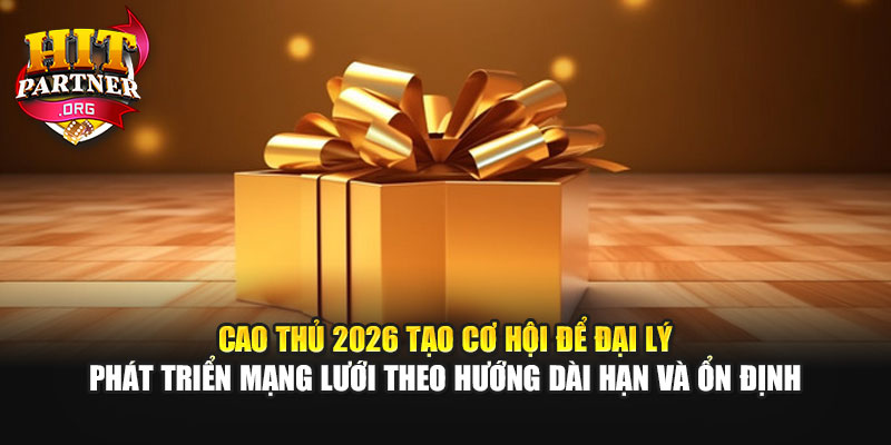 Cao thủ 2026 tạo cơ hội để đại lý phát triển mạng lưới theo hướng dài hạn và ổn định